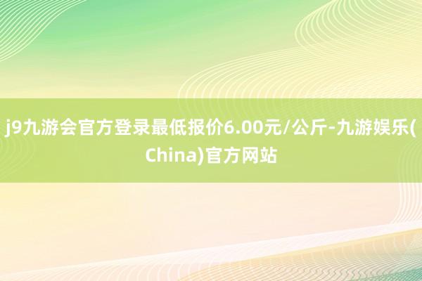 j9九游会官方登录最低报价6.00元/公斤-九游娱乐(China)官方网站