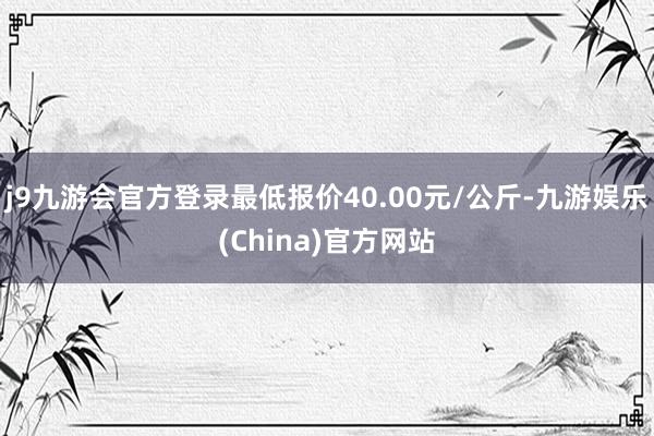 j9九游会官方登录最低报价40.00元/公斤-九游娱乐(China)官方网站