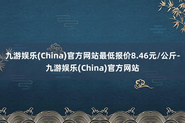 九游娱乐(China)官方网站最低报价8.46元/公斤-九游娱乐(China)官方网站