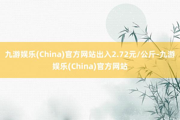 九游娱乐(China)官方网站出入2.72元/公斤-九游娱乐(China)官方网站