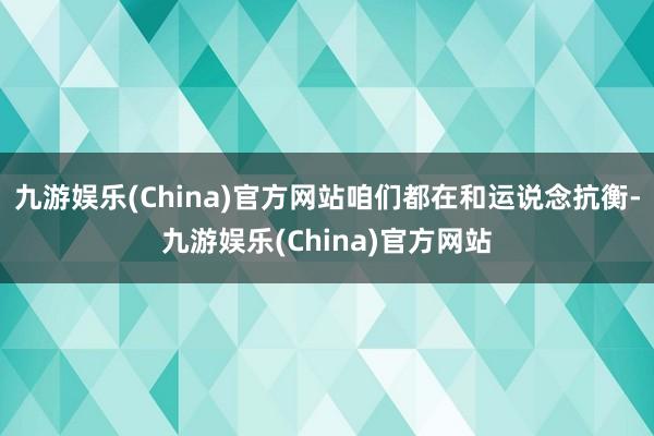 九游娱乐(China)官方网站咱们都在和运说念抗衡-九游娱乐(China)官方网站