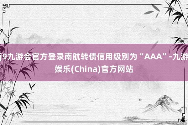 j9九游会官方登录南航转债信用级别为“AAA”-九游娱乐(China)官方网站