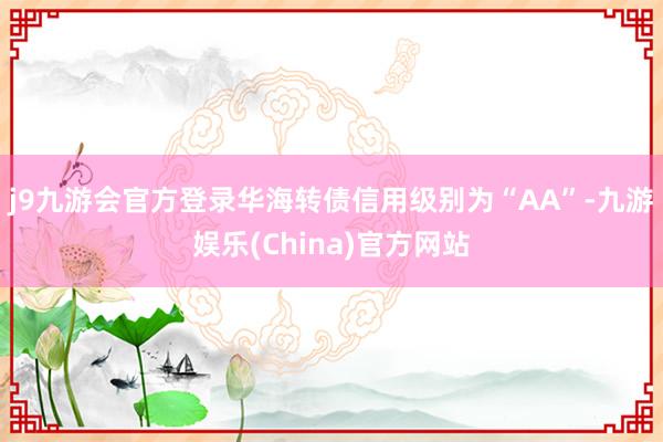 j9九游会官方登录华海转债信用级别为“AA”-九游娱乐(China)官方网站