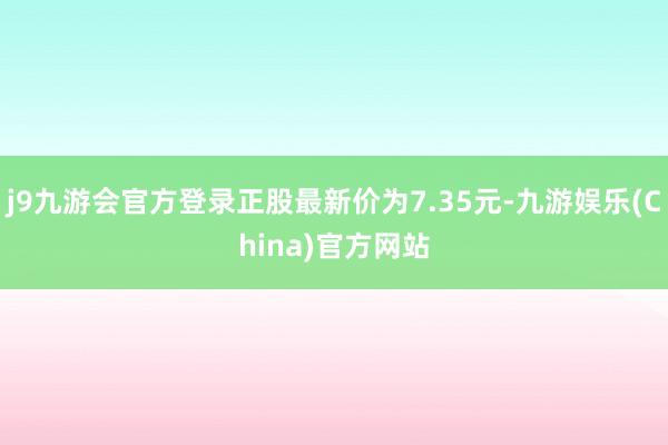 j9九游会官方登录正股最新价为7.35元-九游娱乐(China)官方网站