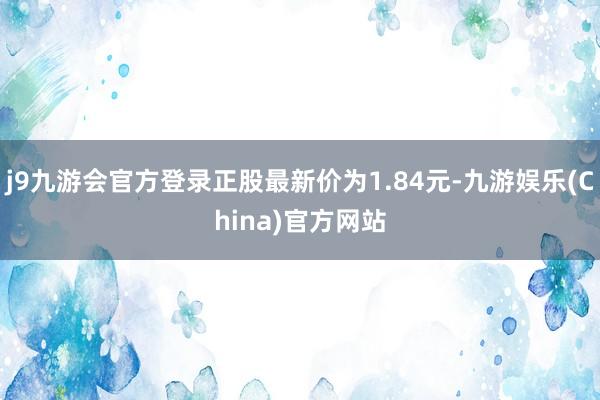 j9九游会官方登录正股最新价为1.84元-九游娱乐(China)官方网站