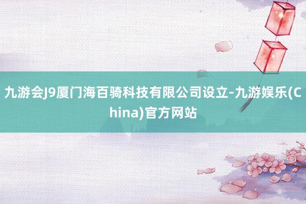 九游会J9厦门海百骑科技有限公司设立-九游娱乐(China)官方网站