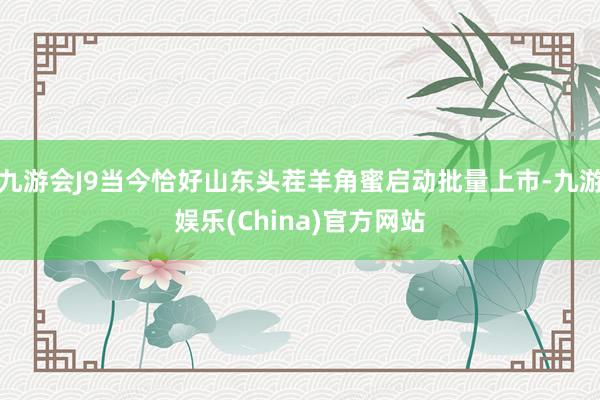 九游会J9当今恰好山东头茬羊角蜜启动批量上市-九游娱乐(China)官方网站