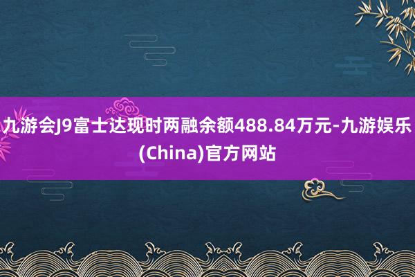 九游会J9富士达现时两融余额488.84万元-九游娱乐(China)官方网站