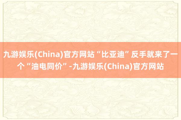 九游娱乐(China)官方网站“比亚迪”反手就来了一个“油电同价”-九游娱乐(China)官方网站