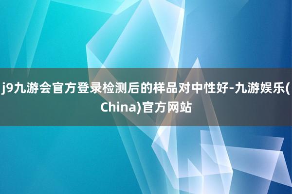 j9九游会官方登录检测后的样品对中性好-九游娱乐(China)官方网站