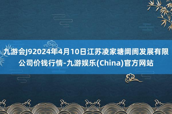 九游会J92024年4月10日江苏凌家塘阛阓发展有限公司价钱行情-九游娱乐(China)官方网站