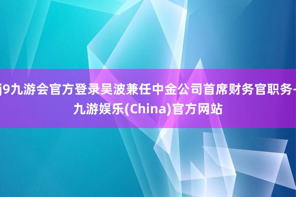 j9九游会官方登录吴波兼任中金公司首席财务官职务-九游娱乐(China)官方网站