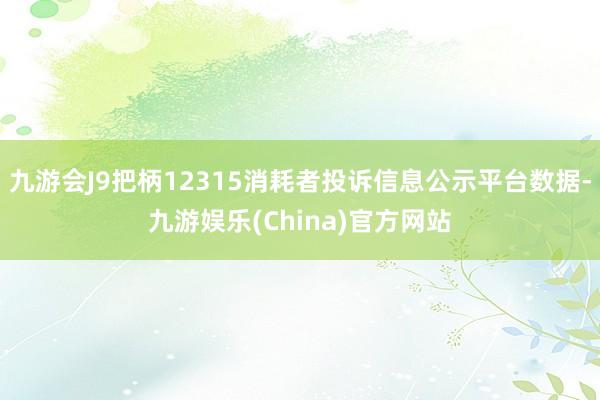 九游会J9把柄12315消耗者投诉信息公示平台数据-九游娱乐(China)官方网站