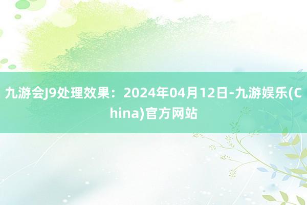 九游会J9处理效果：2024年04月12日-九游娱乐(China)官方网站