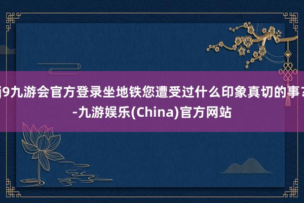 j9九游会官方登录坐地铁您遭受过什么印象真切的事？-九游娱乐(China)官方网站