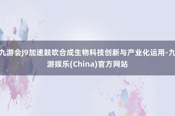 九游会J9加速鼓吹合成生物科技创新与产业化运用-九游娱乐(China)官方网站