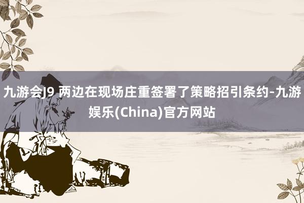 九游会J9 　　两边在现场庄重签署了策略招引条约-九游娱乐(China)官方网站