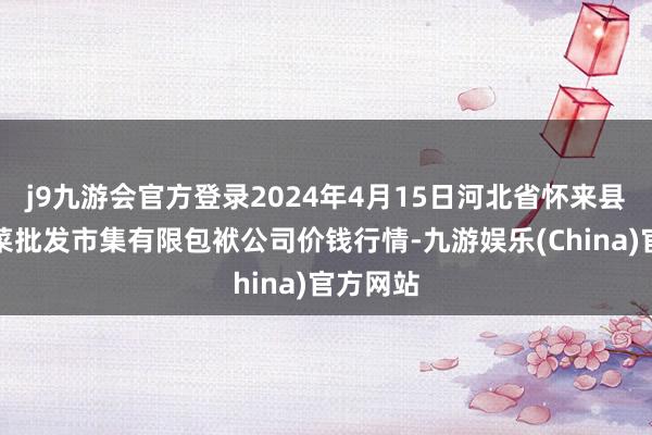 j9九游会官方登录2024年4月15日河北省怀来县京西果菜批发市集有限包袱公司价钱行情-九游娱乐(China)官方网站