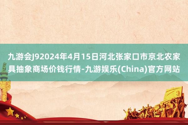 九游会J92024年4月15日河北张家口市京北农家具抽象商场价钱行情-九游娱乐(China)官方网站