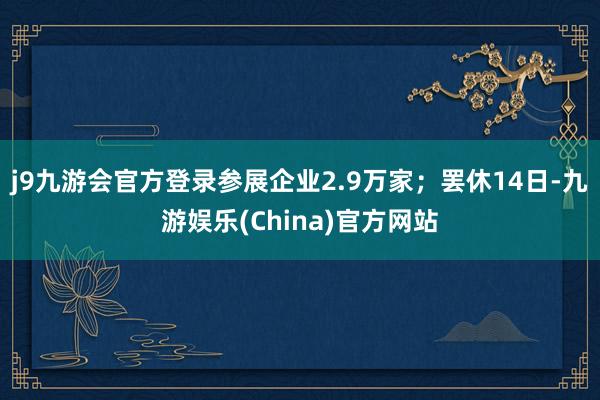 j9九游会官方登录参展企业2.9万家；罢休14日-九游娱乐(China)官方网站