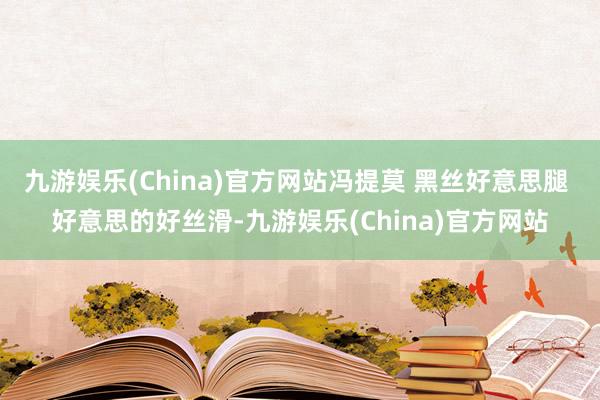 九游娱乐(China)官方网站冯提莫 黑丝好意思腿 好意思的好丝滑-九游娱乐(China)官方网站