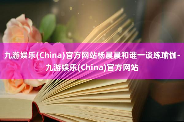 九游娱乐(China)官方网站杨晨晨和谁一谈练瑜伽-九游娱乐(China)官方网站