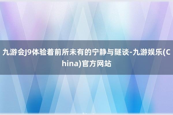 九游会J9体验着前所未有的宁静与隧谈-九游娱乐(China)官方网站