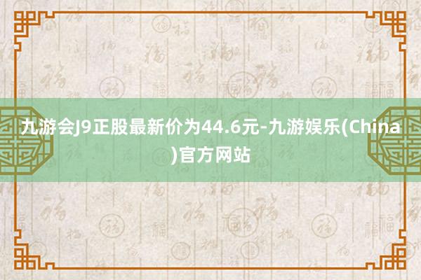 九游会J9正股最新价为44.6元-九游娱乐(China)官方网站