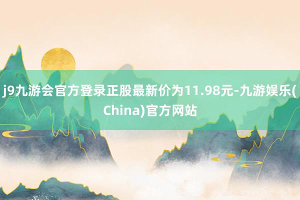 j9九游会官方登录正股最新价为11.98元-九游娱乐(China)官方网站