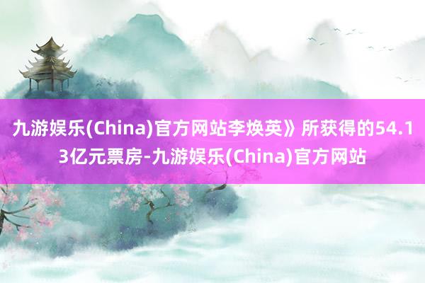 九游娱乐(China)官方网站李焕英》所获得的54.13亿元票房-九游娱乐(China)官方网站