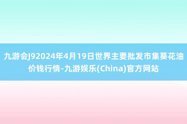 九游会J92024年4月19日世界主要批发市集葵花油价钱行情-九游娱乐(China)官方网站