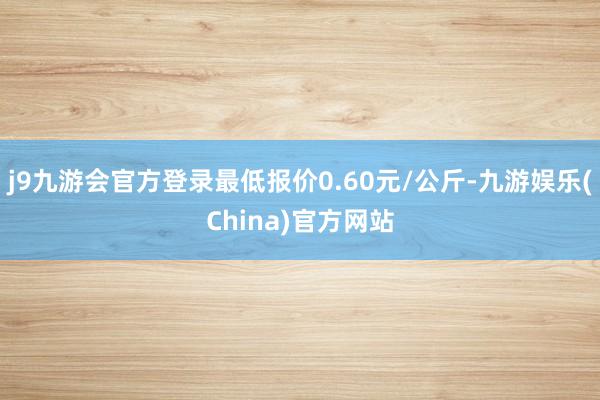 j9九游会官方登录最低报价0.60元/公斤-九游娱乐(China)官方网站