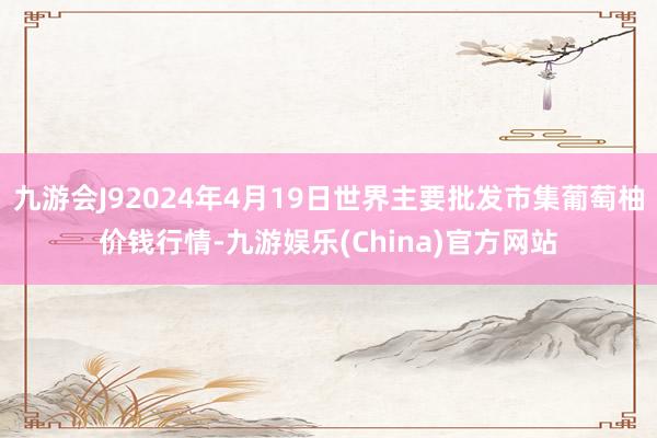 九游会J92024年4月19日世界主要批发市集葡萄柚价钱行情-九游娱乐(China)官方网站