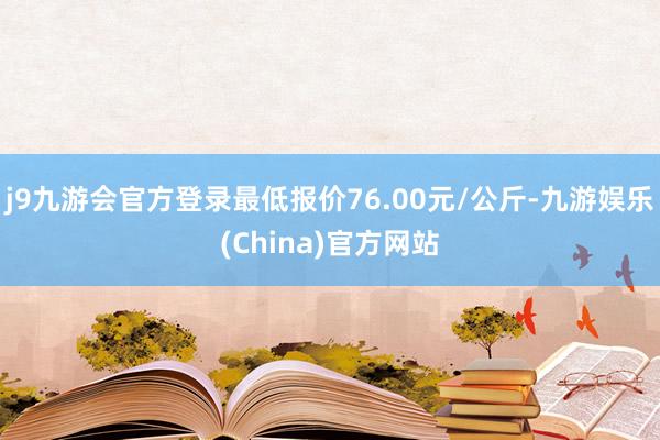 j9九游会官方登录最低报价76.00元/公斤-九游娱乐(China)官方网站