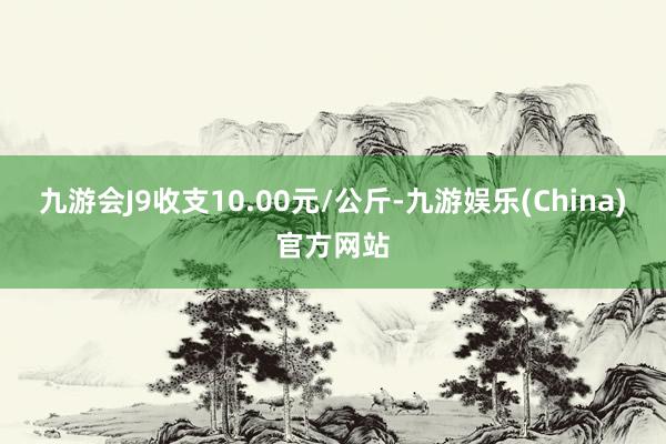 九游会J9收支10.00元/公斤-九游娱乐(China)官方网站