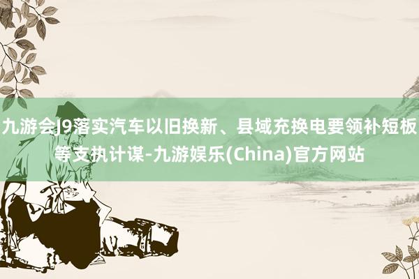 九游会J9落实汽车以旧换新、县域充换电要领补短板等支执计谋-九游娱乐(China)官方网站