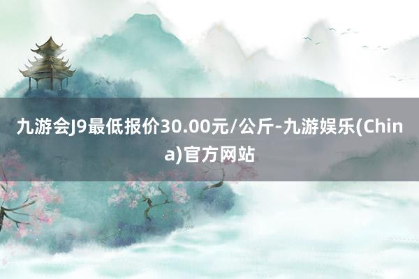 九游会J9最低报价30.00元/公斤-九游娱乐(China)官方网站