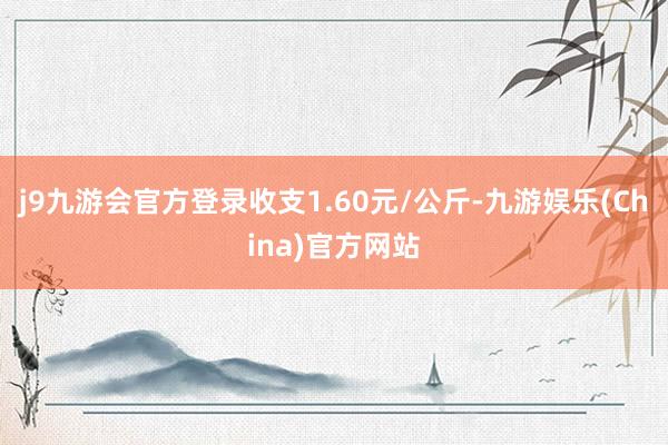 j9九游会官方登录收支1.60元/公斤-九游娱乐(China)官方网站