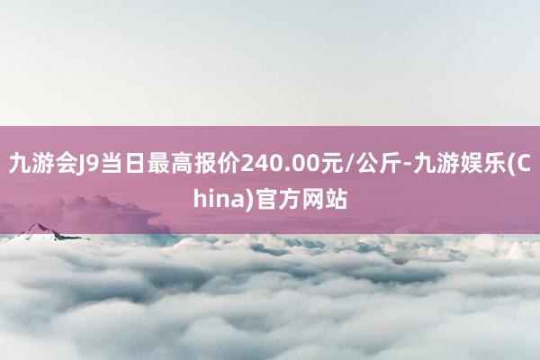 九游会J9当日最高报价240.00元/公斤-九游娱乐(China)官方网站