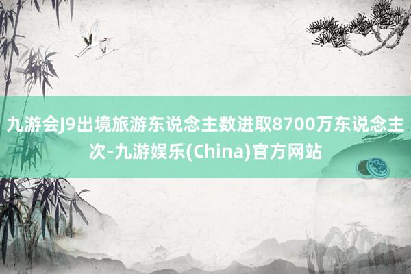 九游会J9出境旅游东说念主数进取8700万东说念主次-九游娱乐(China)官方网站