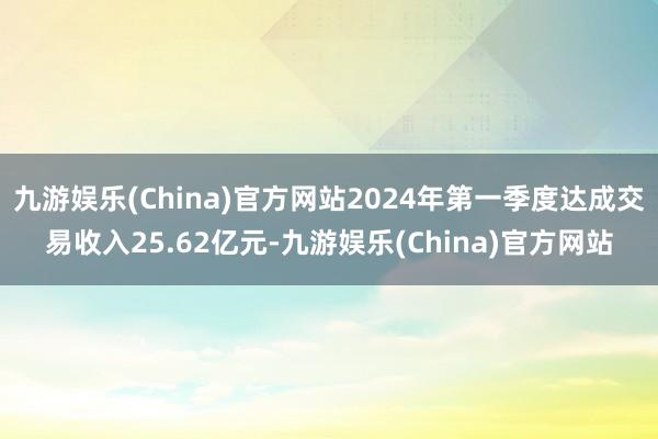 九游娱乐(China)官方网站2024年第一季度达成交易收入25.62亿元-九游娱乐(China)官方网站