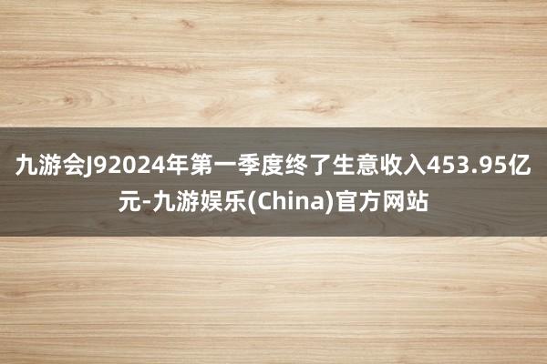 九游会J92024年第一季度终了生意收入453.95亿元-九游娱乐(China)官方网站