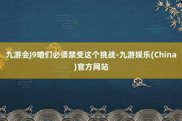 九游会J9咱们必须禁受这个挑战-九游娱乐(China)官方网站