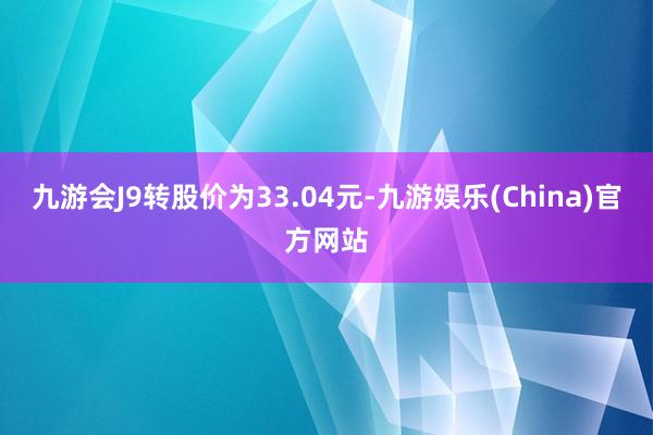 九游会J9转股价为33.04元-九游娱乐(China)官方网站