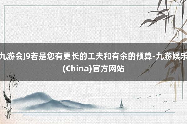 九游会J9若是您有更长的工夫和有余的预算-九游娱乐(China)官方网站