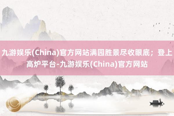 九游娱乐(China)官方网站满园胜景尽收眼底；登上高炉平台-九游娱乐(China)官方网站