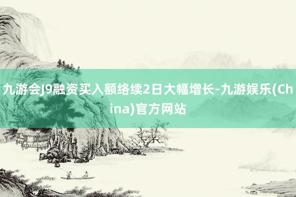 九游会J9融资买入额络续2日大幅增长-九游娱乐(China)官方网站