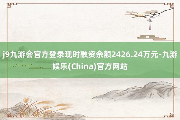 j9九游会官方登录现时融资余额2426.24万元-九游娱乐(China)官方网站