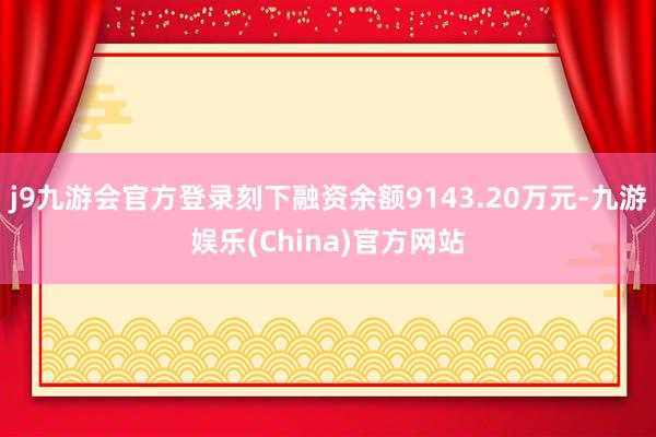 j9九游会官方登录刻下融资余额9143.20万元-九游娱乐(China)官方网站