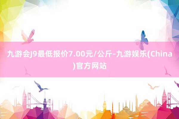 九游会J9最低报价7.00元/公斤-九游娱乐(China)官方网站